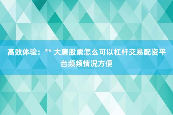 高效体验：** 大唐股票怎么可以杠杆交易配资平台频频情况方便