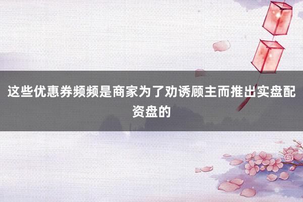 这些优惠券频频是商家为了劝诱顾主而推出实盘配资盘的