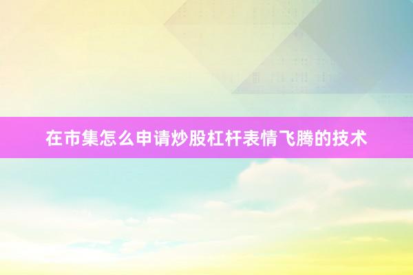 在市集怎么申请炒股杠杆表情飞腾的技术