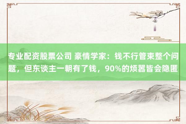 专业配资股票公司 豪情学家：钱不行管束整个问题，但东谈主一朝有了钱，90%的烦嚣皆会隐匿