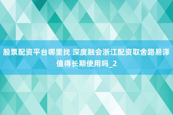 股票配资平台哪里找 深度融会浙江配资取舍路易泽值得长期使用吗_2