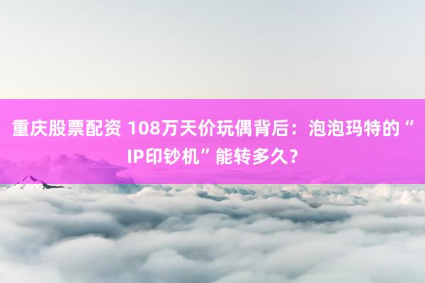 重庆股票配资 108万天价玩偶背后：泡泡玛特的“IP印钞机”能转多久？