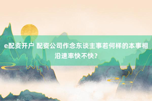 e配资开户 配资公司作念东谈主事若何样的本事相沿速率快不快？