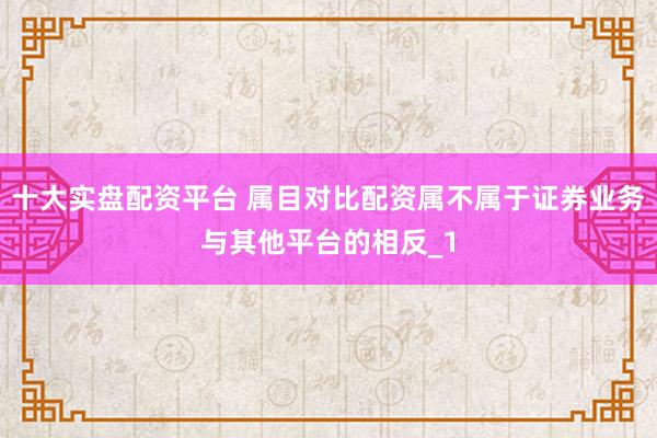 十大实盘配资平台 属目对比配资属不属于证券业务与其他平台的相反_1