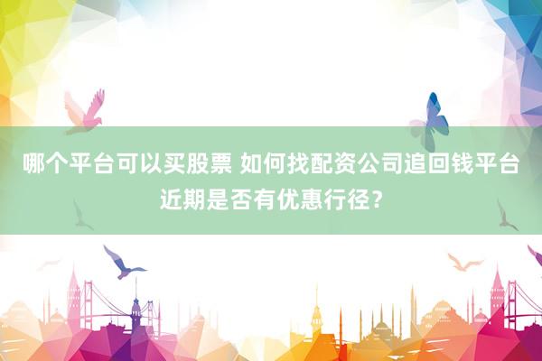 哪个平台可以买股票 如何找配资公司追回钱平台近期是否有优惠行径？