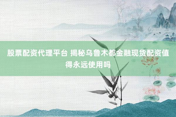 股票配资代理平台 揭秘乌鲁木都金融现货配资值得永远使用吗