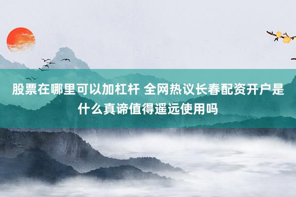 股票在哪里可以加杠杆 全网热议长春配资开户是什么真谛值得遥远使用吗