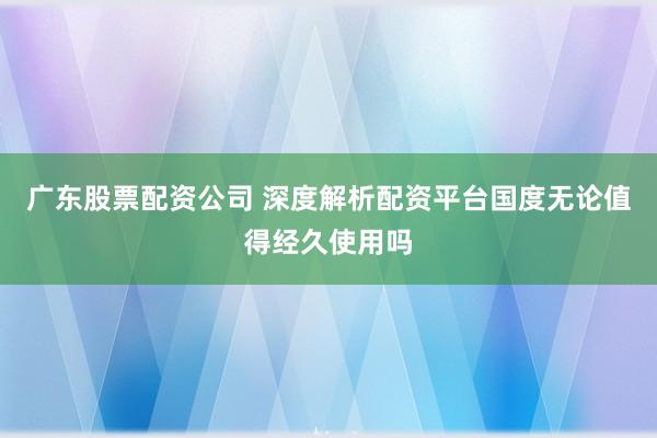 广东股票配资公司 深度解析配资平台国度无论值得经久使用吗