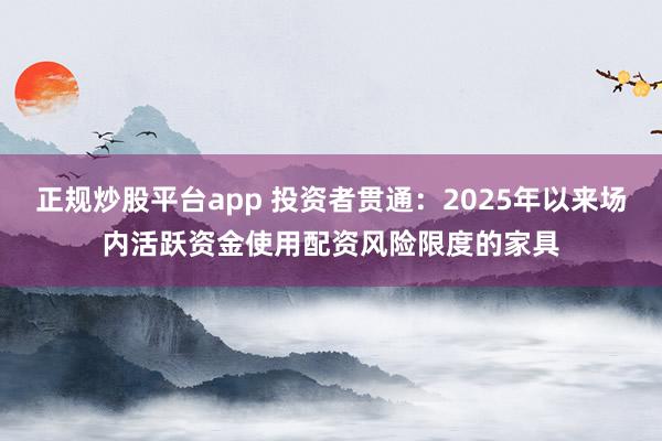 正规炒股平台app 投资者贯通：2025年以来场内活跃资金使用配资风险限度的家具
