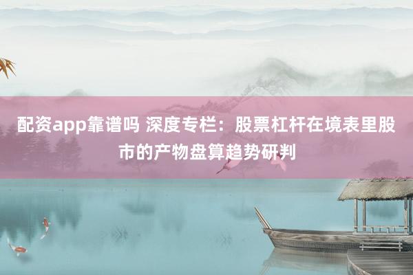 配资app靠谱吗 深度专栏:股票杠杆在境表里股市的产物盘算趋势研判