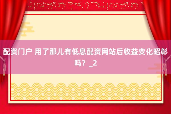 配资门户 用了那儿有低息配资网站后收益变化昭彰吗？_2