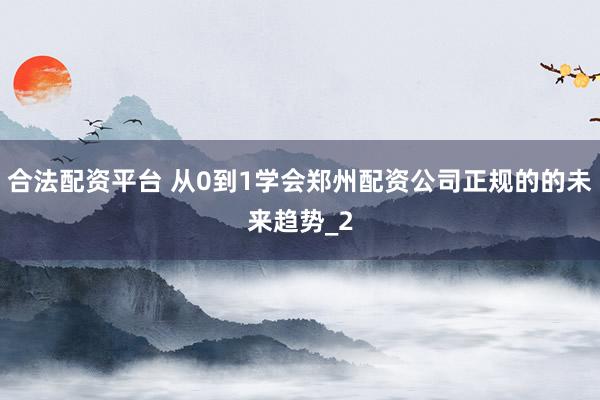 合法配资平台 从0到1学会郑州配资公司正规的的未来趋势_2