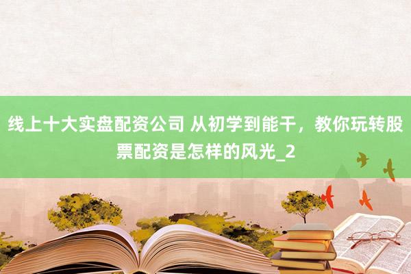 线上十大实盘配资公司 从初学到能干，教你玩转股票配资是怎样的风光_2